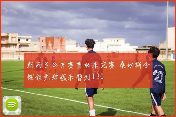 新西兰公开赛首轮未完赛 桑切斯会馆领先郑蕴和暂列T30