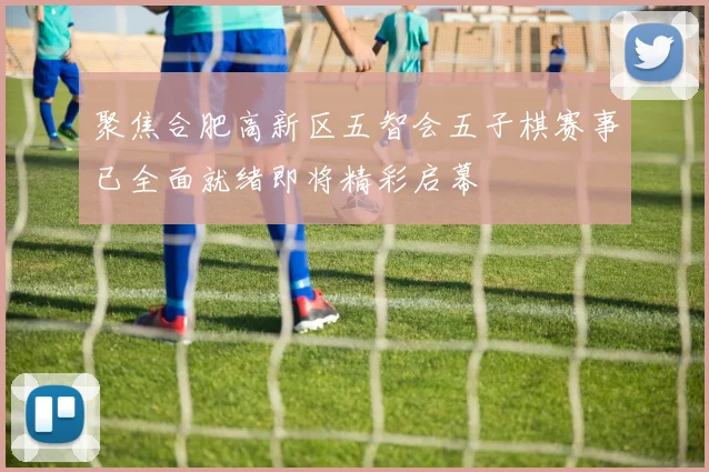 聚焦合肥高新区五智会五子棋赛事已全面就绪即将精彩启幕