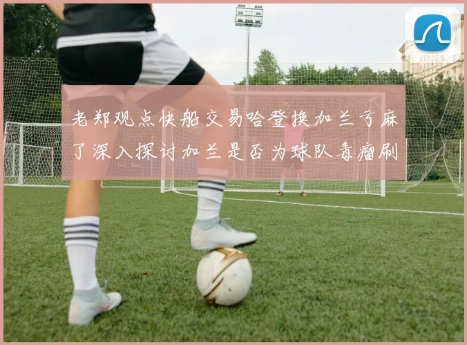 老郑观点快船交易哈登换加兰亏麻了深入探讨加兰是否为球队毒瘤刷子