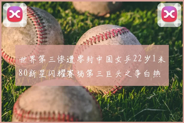 世界第三惨遭零封中国女乒22岁1米80新星闪耀赛场第三巨头之争白热化