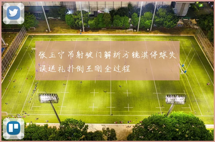 张玉宁吊射破门解析方镜淇停球失误送礼扑倒王刚全过程