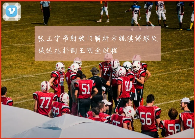 张玉宁吊射破门解析方镜淇停球失误送礼扑倒王刚全过程