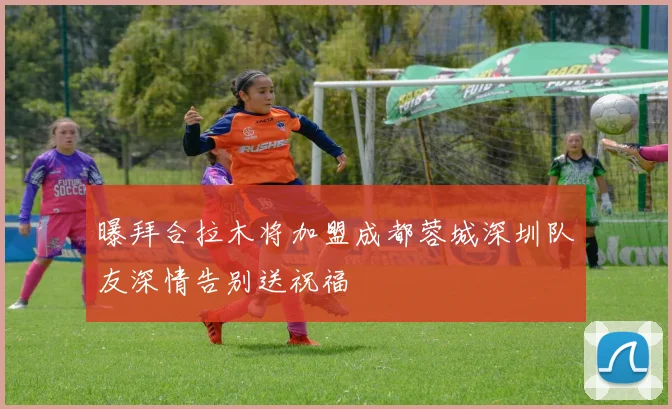 曝拜合拉木将加盟成都蓉城深圳队友深情告别送祝福