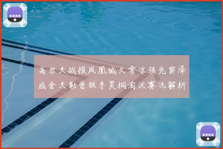 高尔夫战报凤凰城久常凉领先窦泽成舍夫勒晋级李昊桐淘汰赛况解析