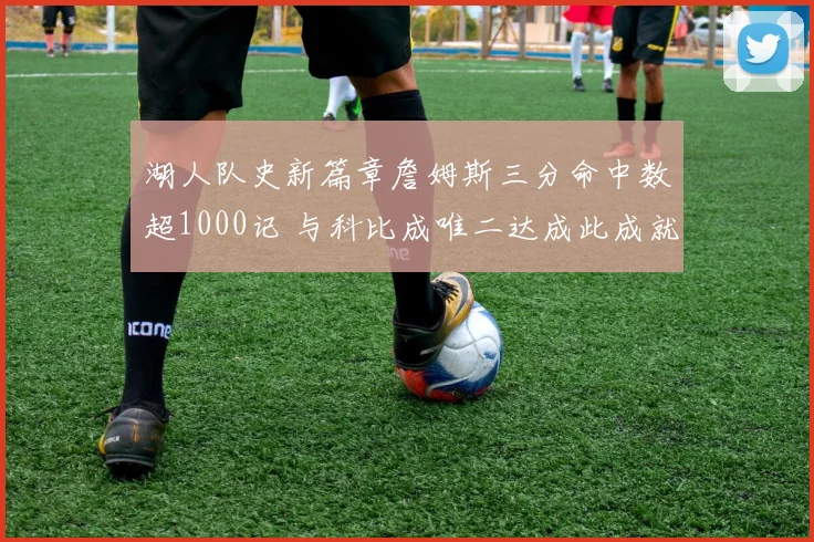 湖人队史新篇章詹姆斯三分命中数超1000记 与科比成唯二达成此成就球员