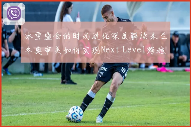 冰雪盛会的时尚进化深度解读米兰冬奥审美如何实现Next Level跨越