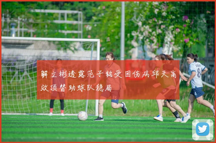 解立彬透露范子铭受困伤病邱天高效顶替助球队稳局