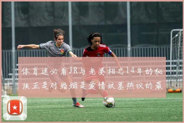 体育迷必看JR与老婆相恋14年的秘诀正是对婚姻是爱情坟墓热议的最好回应