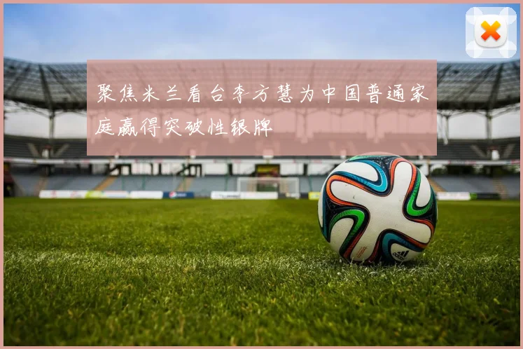 聚焦米兰看台李方慧为中国普通家庭赢得突破性银牌