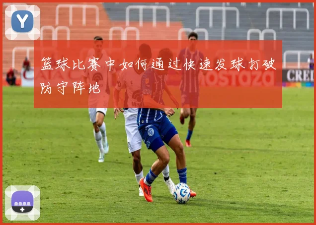 篮球比赛中如何通过快速发球打破防守阵地