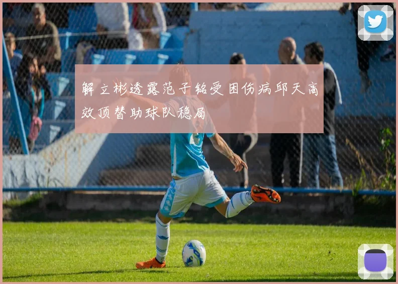 解立彬透露范子铭受困伤病邱天高效顶替助球队稳局