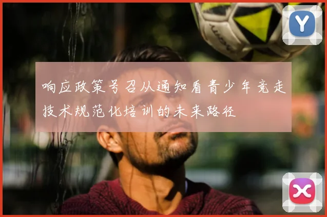 响应政策号召从通知看青少年竞走技术规范化培训的未来路径